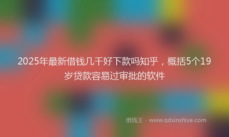 2025年最新借钱几千好下款吗知乎，概括5个19岁贷款容易过审批的软件