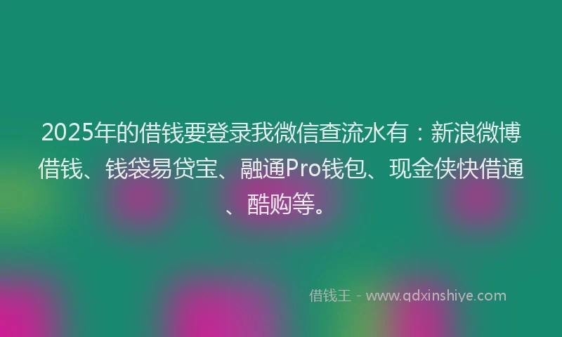 2025年的借钱要登录我微信查流水有：新浪微博借钱、钱袋易贷宝、融通Pro钱包、现金侠快借通、酷购等。