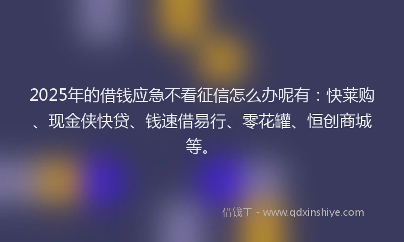 2025年的借钱应急不看征信怎么办呢有：快莱购、现金侠快贷、钱速借易行、零花罐、恒创商城等。