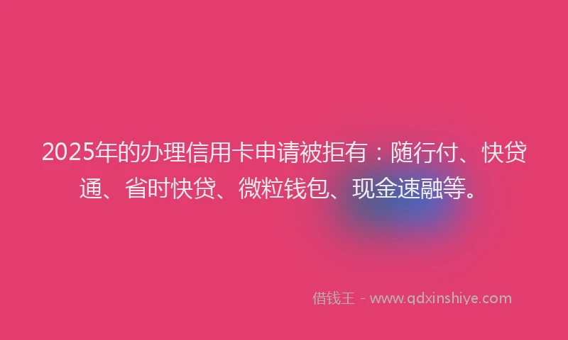 2025年的办理信用卡申请被拒有：随行付、快贷通、省时快贷、微粒钱包、现金速融等。