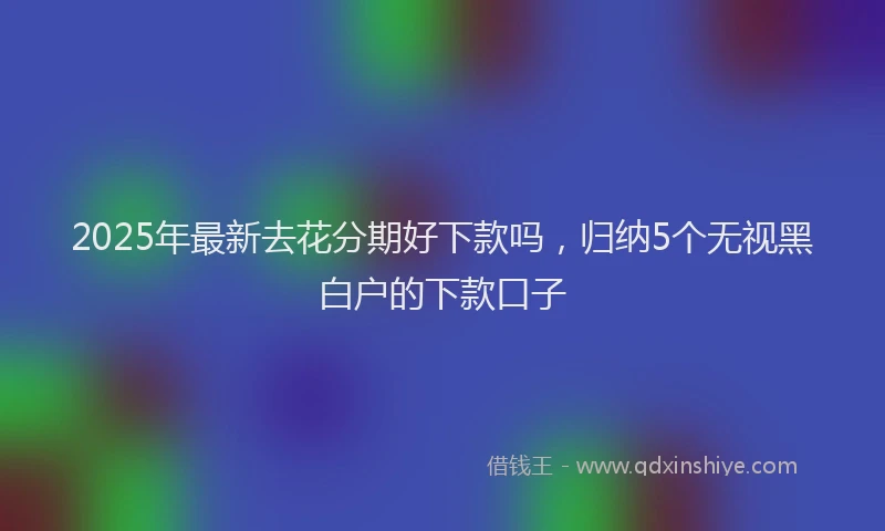 2025年最新去花分期好下款吗，归纳5个无视黑白户的下款口子