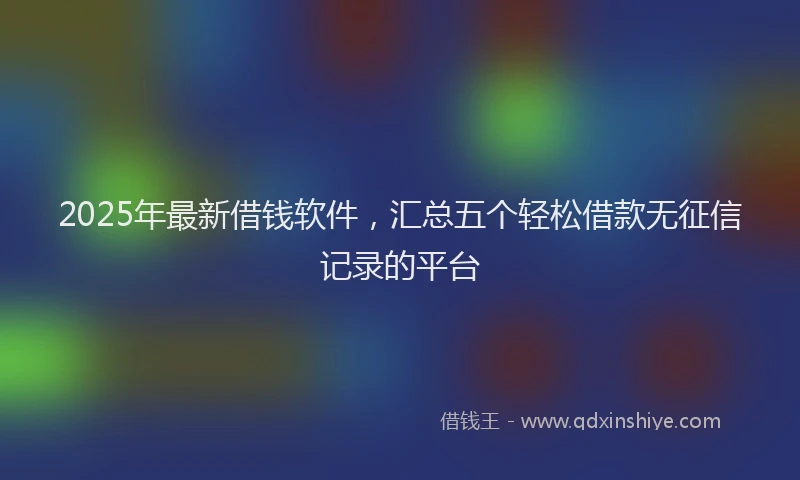 2025年最新借钱软件，汇总五个轻松借款无征信记录的平台