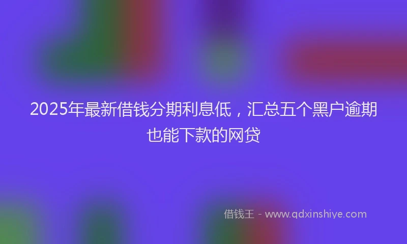 2025年最新借钱分期利息低，汇总五个黑户逾期也能下款的网贷