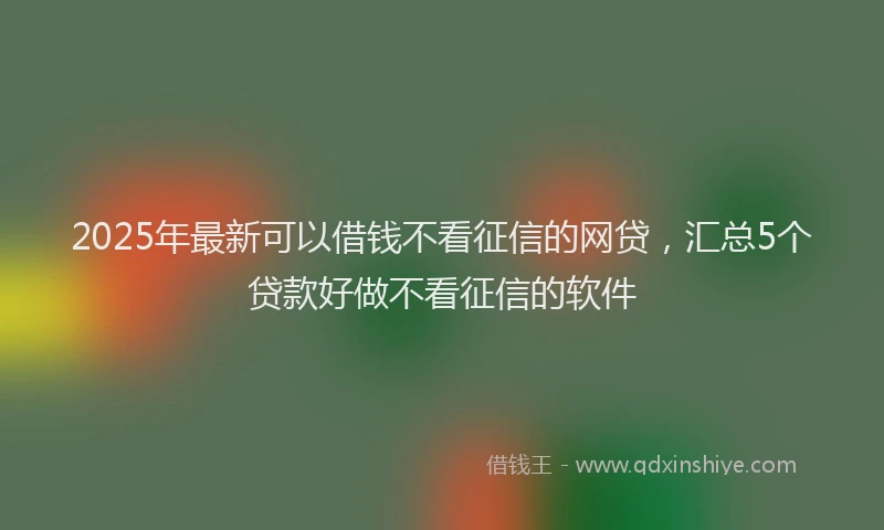 2025年最新可以借钱不看征信的网贷，汇总5个贷款好做不看征信的软件