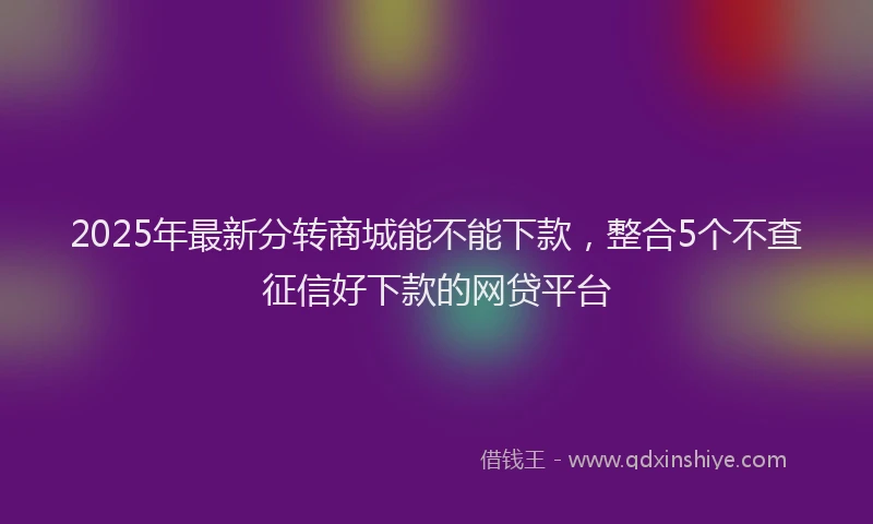 2025年最新分转商城能不能下款，整合5个不查征信好下款的网贷平台