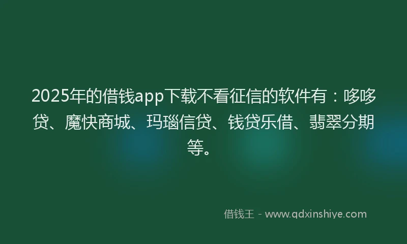 2025年的借钱app下载不看征信的软件有：哆哆贷、魔快商城、玛瑙信贷、钱贷乐借、翡翠分期等。