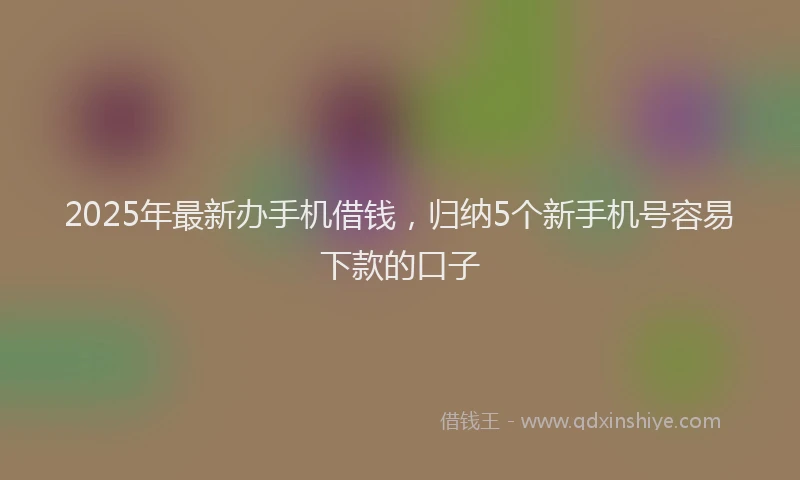 2025年最新办手机借钱，归纳5个新手机号容易下款的口子