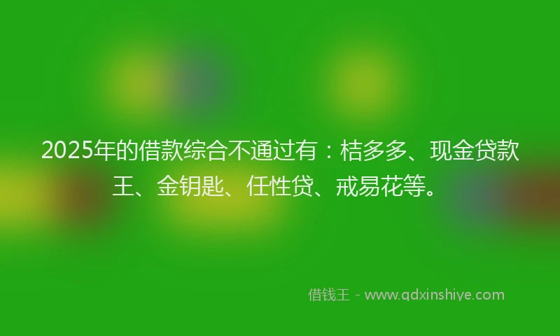 2025年的借款综合不通过有：桔多多、现金贷款王、金钥匙、任性贷、戒易花等。