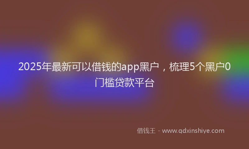 2025年最新可以借钱的app黑户，梳理5个黑户0门槛贷款平台