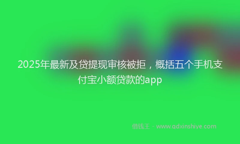 2025年最新及贷提现审核被拒，概括五个手机支付宝小额贷款的app