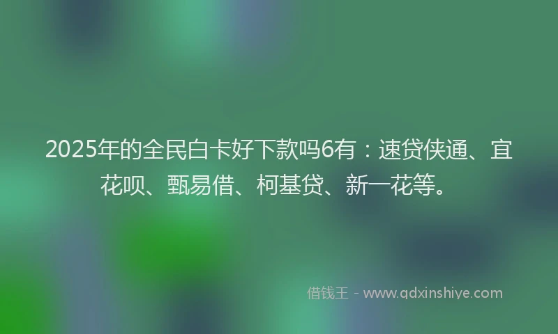 2025年的全民白卡好下款吗6有：速贷侠通、宜花呗、甄易借、柯基贷、新一花等。