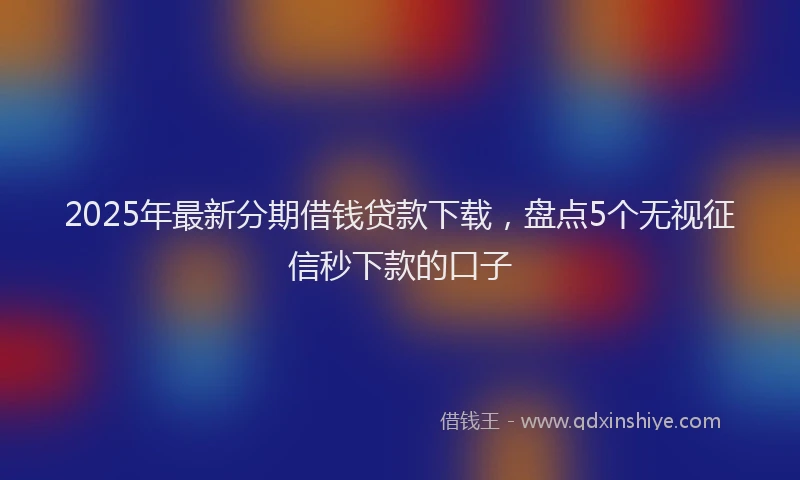 2025年最新分期借钱贷款下载，盘点5个无视征信秒下款的口子