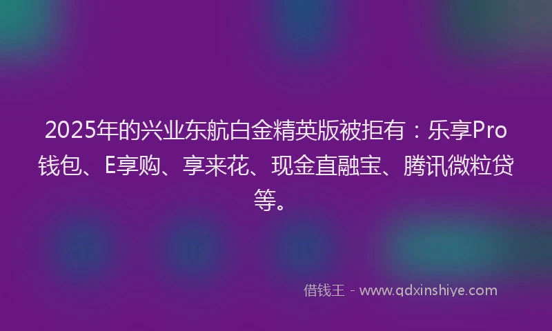 2025年的兴业东航白金精英版被拒有：乐享Pro钱包、E享购、享来花、现金直融宝、腾讯微粒贷等。