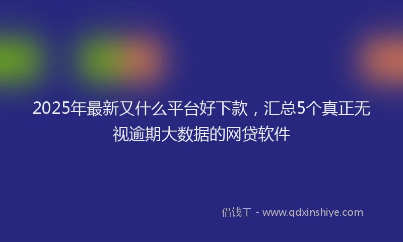 2025年最新又什么平台好下款，汇总5个真正无视逾期大数据的网贷软件