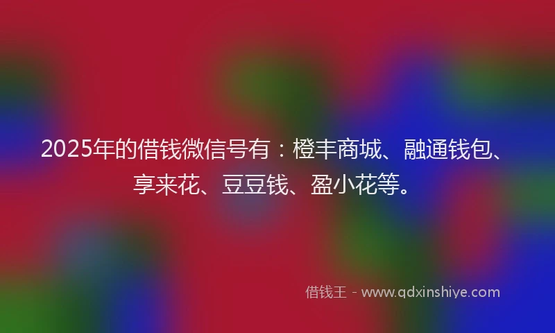 2025年的借钱微信号有：橙丰商城、融通钱包、享来花、豆豆钱、盈小花等。