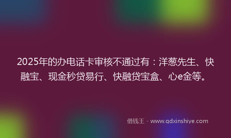 2025年的办电话卡审核不通过有：洋葱先生、快融宝、现金秒贷易行、快融贷宝盒、心e金等。