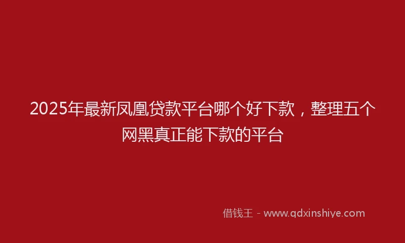 2025年最新凤凰贷款平台哪个好下款，整理五个网黑真正能下款的平台