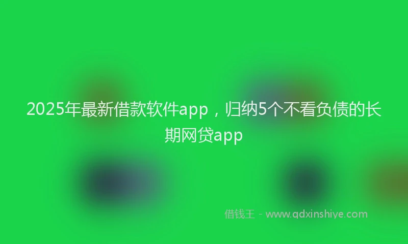 2025年最新借款软件app，归纳5个不看负债的长期网贷app