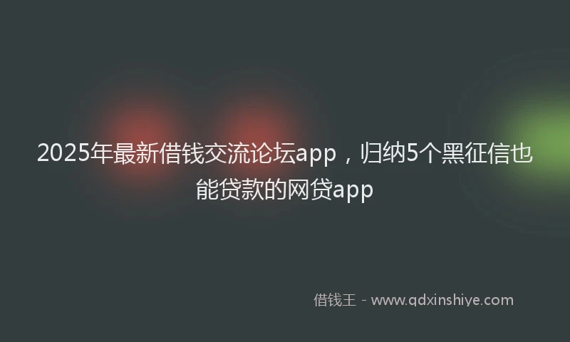 2025年最新借钱交流论坛app，归纳5个黑征信也能贷款的网贷app