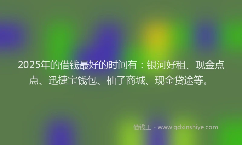 2025年的借钱最好的时间有：银河好租、现金点点、迅捷宝钱包、柚子商城、现金贷途等。