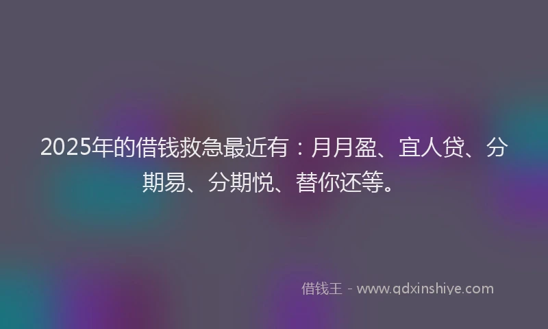 2025年的借钱救急最近有：月月盈、宜人贷、分期易、分期悦、替你还等。