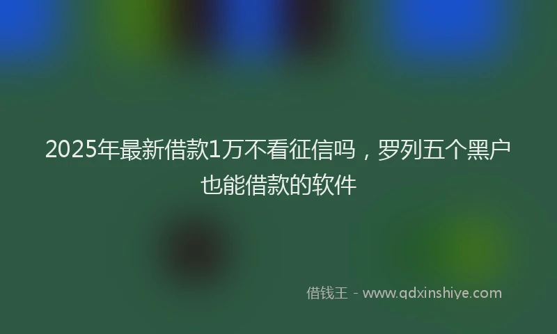 2025年最新借款1万不看征信吗，罗列五个黑户也能借款的软件