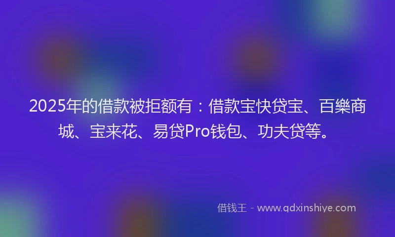 2025年的借款被拒额有：借款宝快贷宝、百樂商城、宝来花、易贷Pro钱包、功夫贷等。