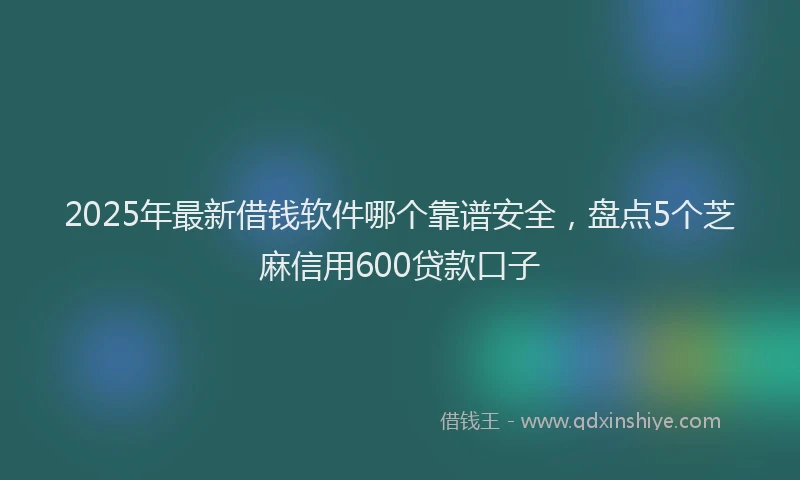2025年最新借钱软件哪个靠谱安全，盘点5个芝麻信用600贷款口子