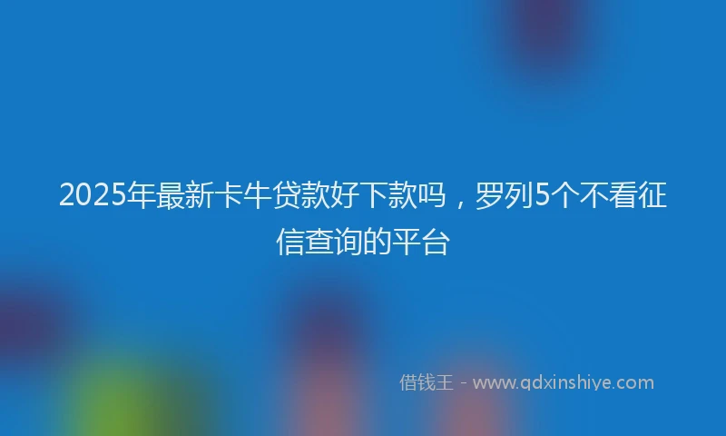 2025年最新卡牛贷款好下款吗，罗列5个不看征信查询的平台
