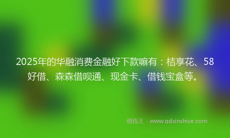 2025年的华融消费金融好下款嘛有：桔享花、58好借、森森借呗通、现金卡、借钱宝盒等。