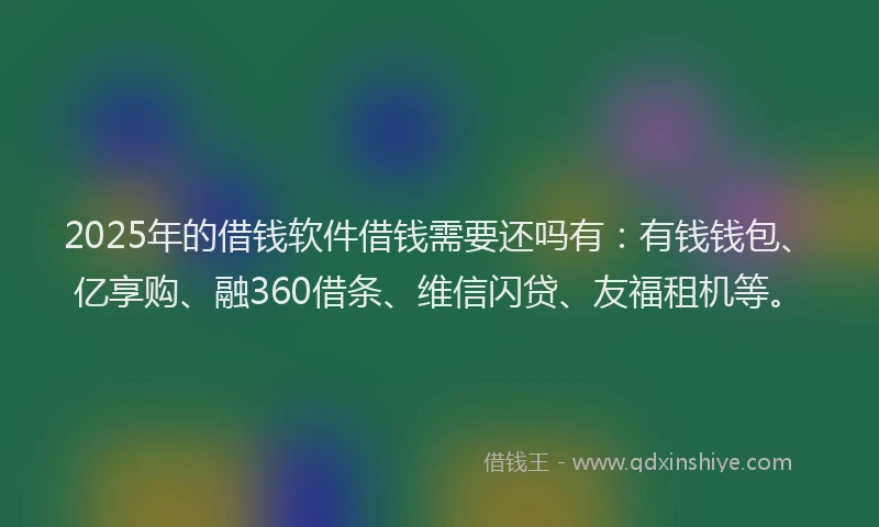 2025年的借钱软件借钱需要还吗有：有钱钱包、亿享购、融360借条、维信闪贷、友福租机等。