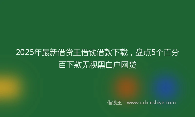 2025年最新借贷王借钱借款下载，盘点5个百分百下款无视黑白户网贷