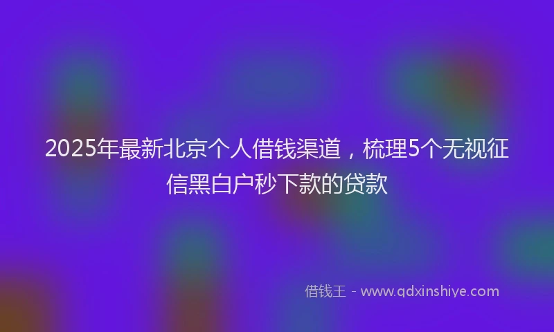 2025年最新北京个人借钱渠道，梳理5个无视征信黑白户秒下款的贷款