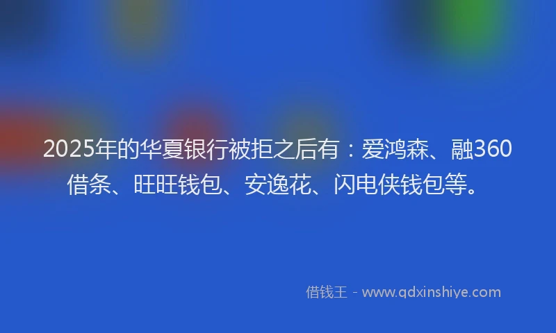 2025年的华夏银行被拒之后有：爱鸿森、融360借条、旺旺钱包、安逸花、闪电侠钱包等。