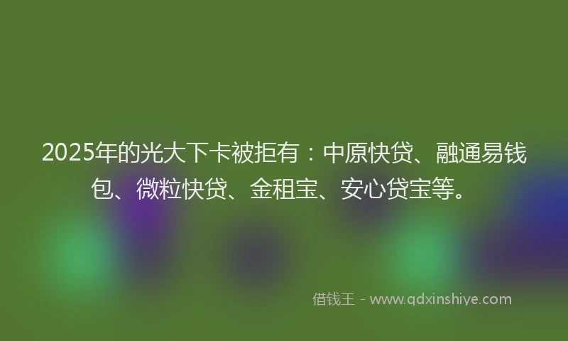 2025年的光大下卡被拒有：中原快贷、融通易钱包、微粒快贷、金租宝、安心贷宝等。