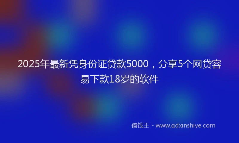 2025年最新凭身份证贷款5000，分享5个网贷容易下款18岁的软件