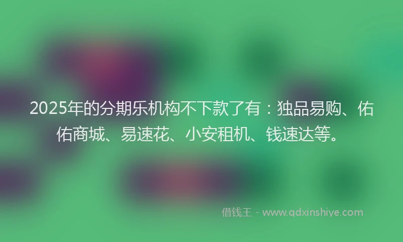 2025年的分期乐机构不下款了有：独品易购、佑佑商城、易速花、小安租机、钱速达等。