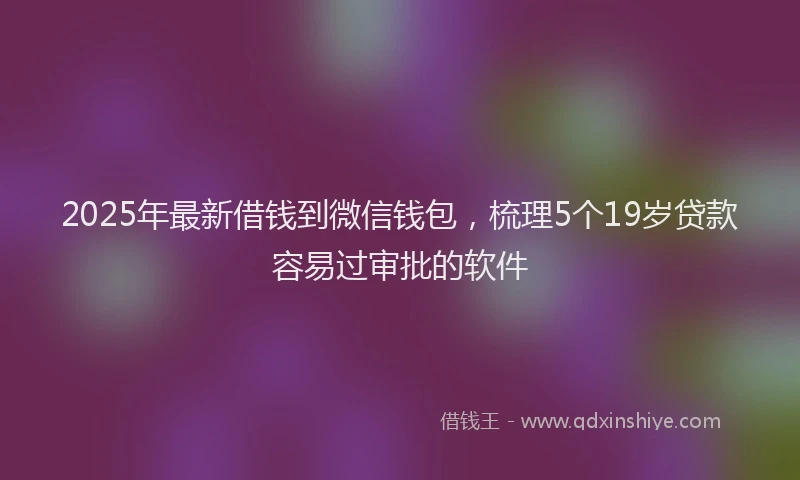 2025年最新借钱到微信钱包，梳理5个19岁贷款容易过审批的软件