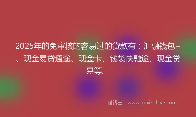 2025年的免审核的容易过的贷款有：汇融钱包+、现金易贷通途、现金卡、钱袋快融途、现金贷易等。
