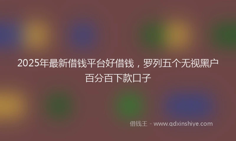2025年最新借钱平台好借钱，罗列五个无视黑户百分百下款口子