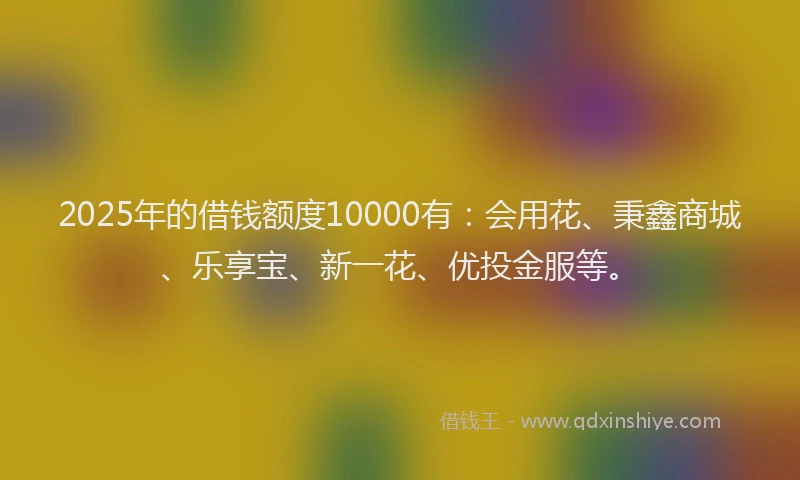 2025年的借钱额度10000有：会用花、秉鑫商城、乐享宝、新一花、优投金服等。