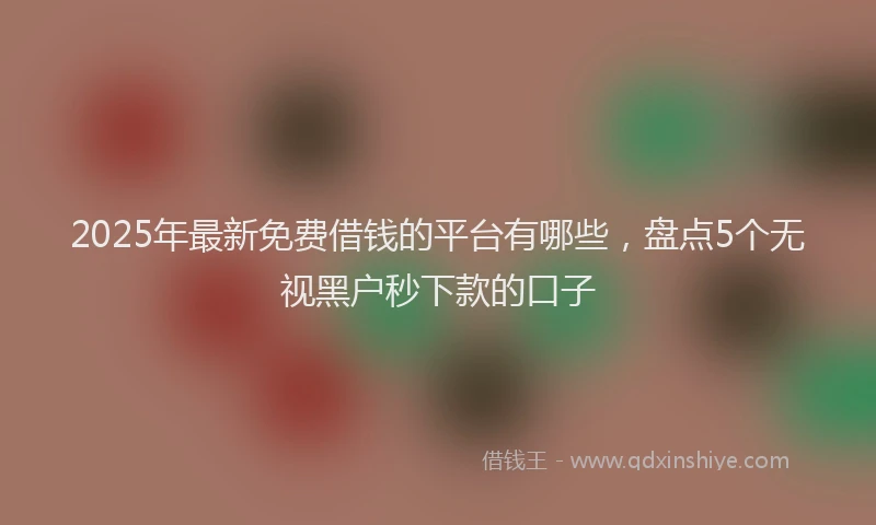 2025年最新免费借钱的平台有哪些，盘点5个无视黑户秒下款的口子