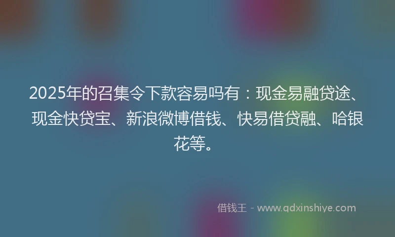 2025年的召集令下款容易吗有：现金易融贷途、现金快贷宝、新浪微博借钱、快易借贷融、哈银花等。