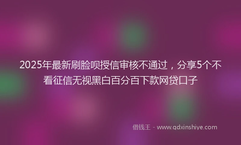 2025年最新刷脸呗授信审核不通过，分享5个不看征信无视黑白百分百下款网贷口子