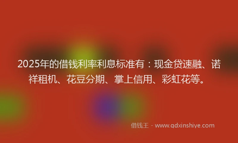 2025年的借钱利率利息标准有：现金贷速融、诺祥租机、花豆分期、掌上信用、彩虹花等。