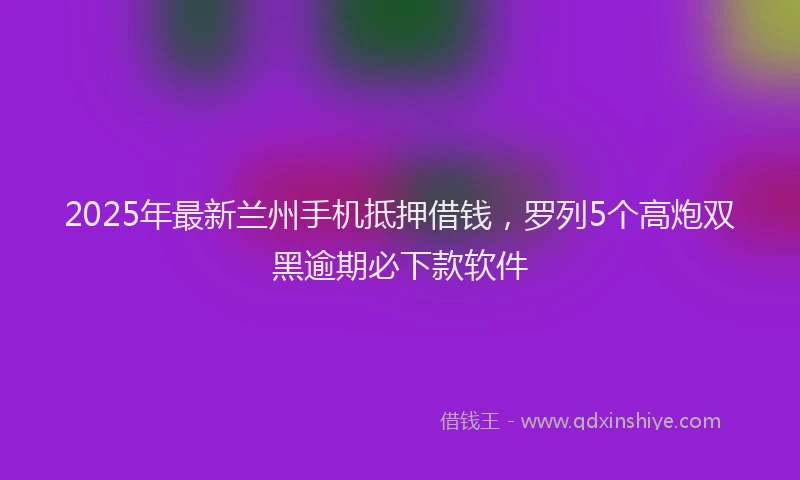 2025年最新兰州手机抵押借钱，罗列5个高炮双黑逾期必下款软件