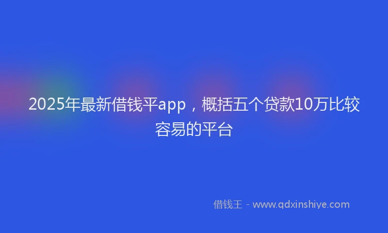 2025年最新借钱平app，概括五个贷款10万比较容易的平台
