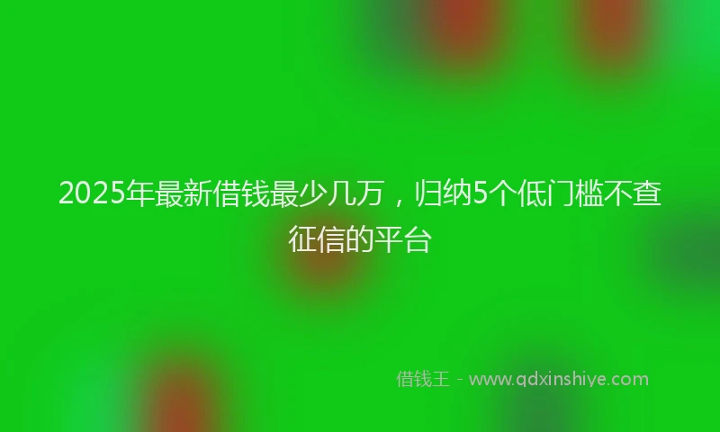 2025年最新借钱最少几万，归纳5个低门槛不查征信的平台