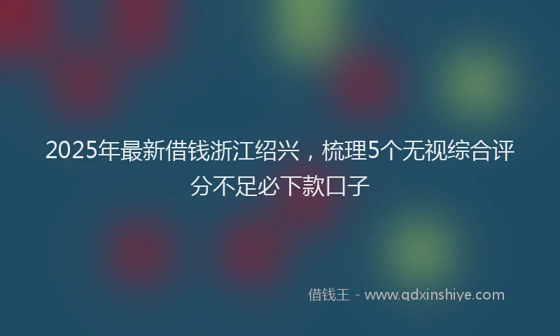 2025年最新借钱浙江绍兴，梳理5个无视综合评分不足必下款口子