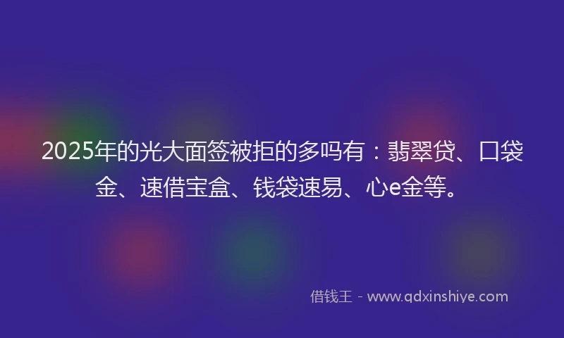 2025年的光大面签被拒的多吗有：翡翠贷、口袋金、速借宝盒、钱袋速易、心e金等。